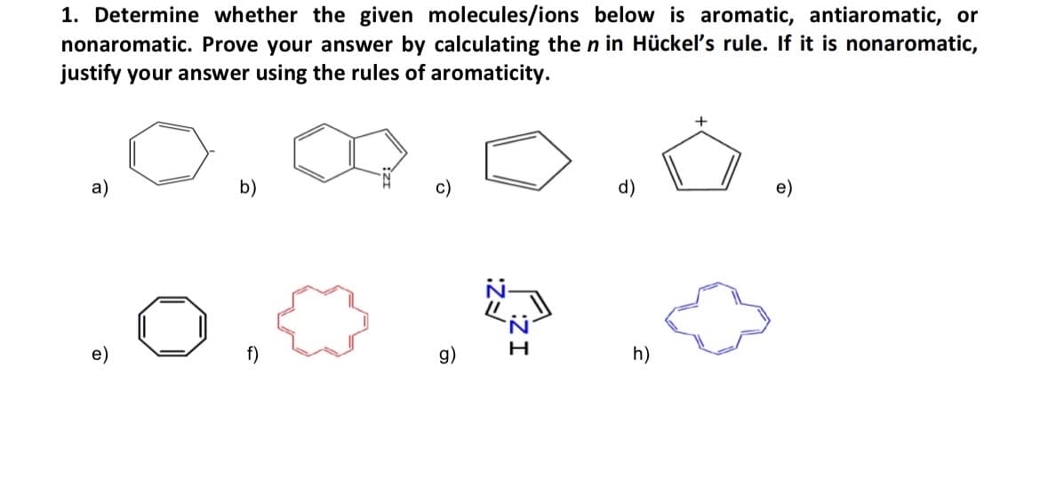 1. Determine whether the given molecules/ions below is aromatic, antiaromatic, or
nonaromatic. Prove your answer by calculating the n in Hückel's rule. If it is nonaromatic,
justify your answer using the rules of aromaticity.
a)
b)
g)
c)
IZ:
FZ:
d)
h)
+
e)