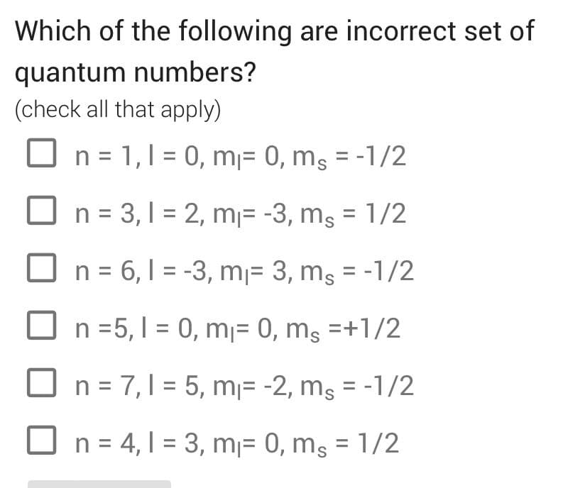 Which of the following are incorrect set of
quantum numbers?
(check all that apply)
n = 1,1 = 0, m₁ = 0, ms = -1/2
☐ n = 3,1 = 2, m₁= -3, ms = 1/2
=
☐ n = 6, 1-3, m₁ = 3, ms = -1/2
n =5, 10, m₁ = 0, ms =+1/2
n = 7,1 = 5, m₁ = -2, ms = -1/2
n = 4,1 = 3, m₁ = 0, ms = 1/2