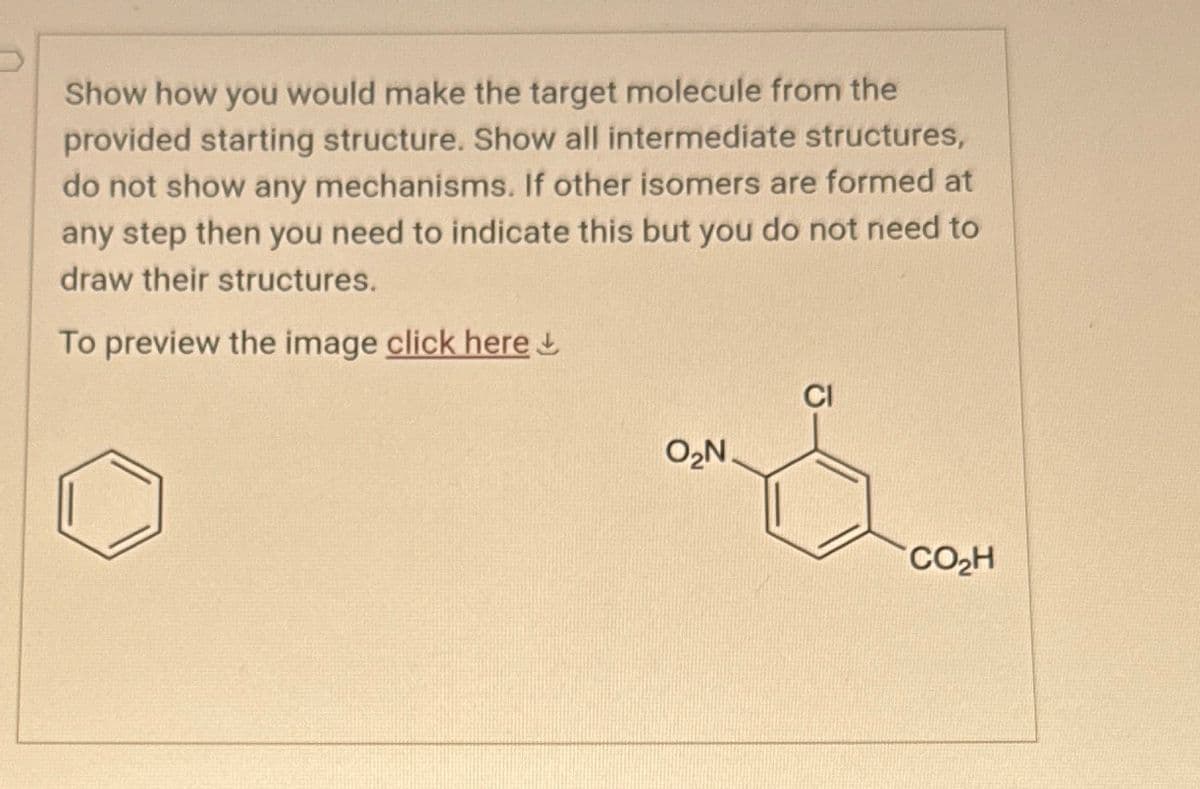 Show how you would make the target molecule from the
provided starting structure. Show all intermediate structures,
do not show any mechanisms. If other isomers are formed at
any step then you need to indicate this but you do not need to
draw their structures.
To preview the image click here
CI
O₂N.
CO₂H