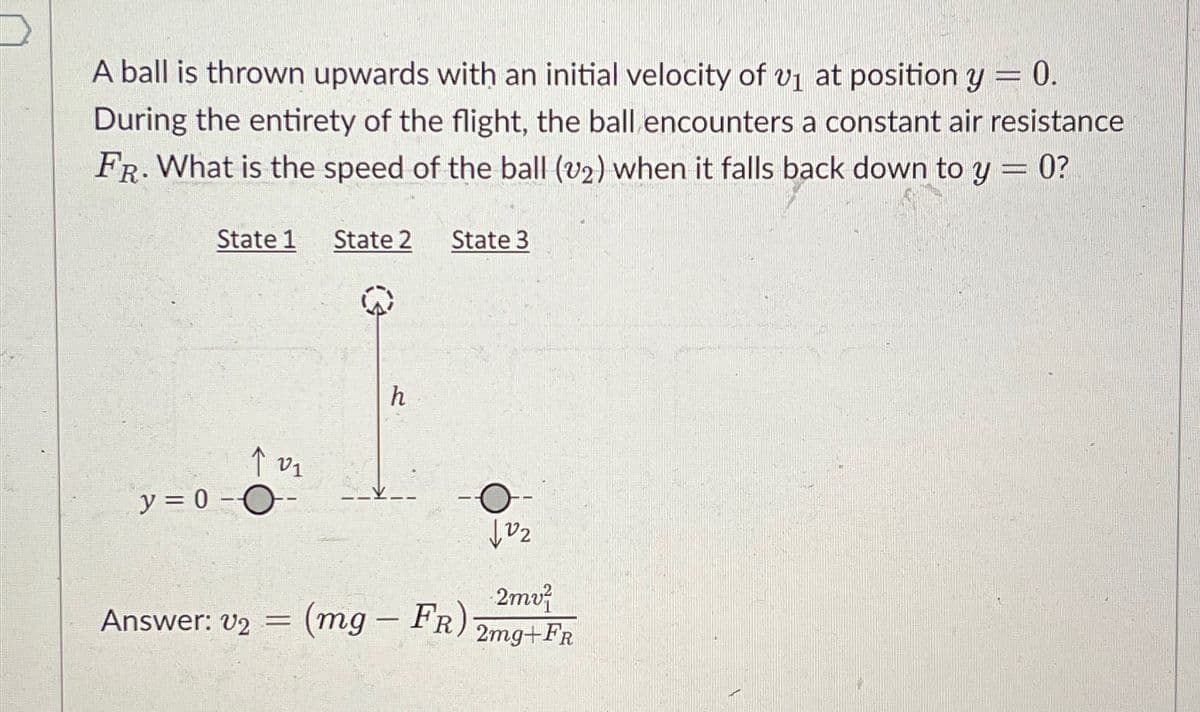 A ball is thrown upwards with an initial velocity of 1 at position y = 0.
During the entirety of the flight, the ball encounters a constant air resistance
FR. What is the speed of the ball (v2) when it falls back down to y = 0?
State 1 State 2
State 3
↑201
y = 0 ---
h
-O
102
2mv
Answer: v2 = (mg - FR) 2mg+FR