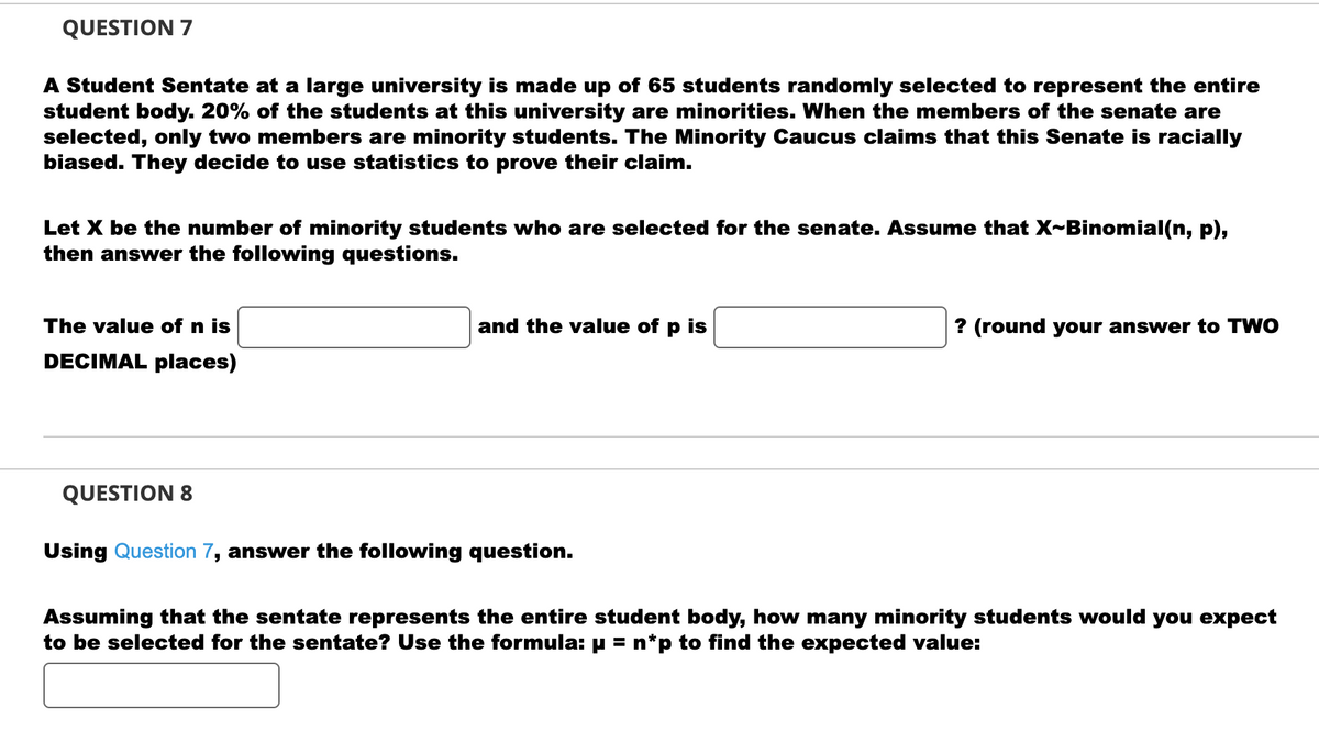 QUESTION 7
A Student Sentate at a large university is made up of 65 students randomly selected to represent the entire
student body. 20% of the students at this university are minorities. When the members of the senate are
selected, only two members are minority students. The Minority Caucus claims that this Senate is racially
biased. They decide to use statistics to prove their claim.
Let X be the number of minority students who are selected for the senate. Assume that X~Binomial(n, p),
then answer the following questions.
The value of n is
DECIMAL places)
and the value of p is
? (round your answer to TWO
QUESTION 8
Using Question 7, answer the following question.
Assuming that the sentate represents the entire student body, how many minority students would you expect
to be selected for the sentate? Use the formula: µ = n*p to find the expected value: