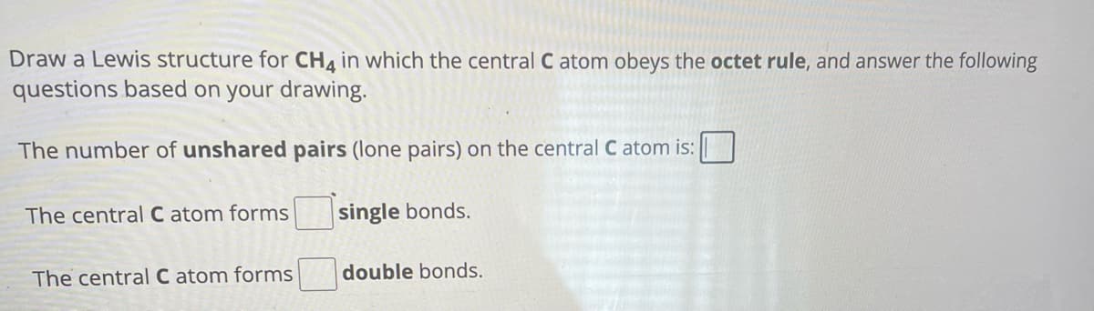 Draw a Lewis structure for CH4 in which the central C atom obeys the octet rule, and answer the following
questions based on your drawing.
The number of unshared pairs (lone pairs) on the central C atom is:
The central C atom forms
single bonds.
The central C atom forms
double bonds.