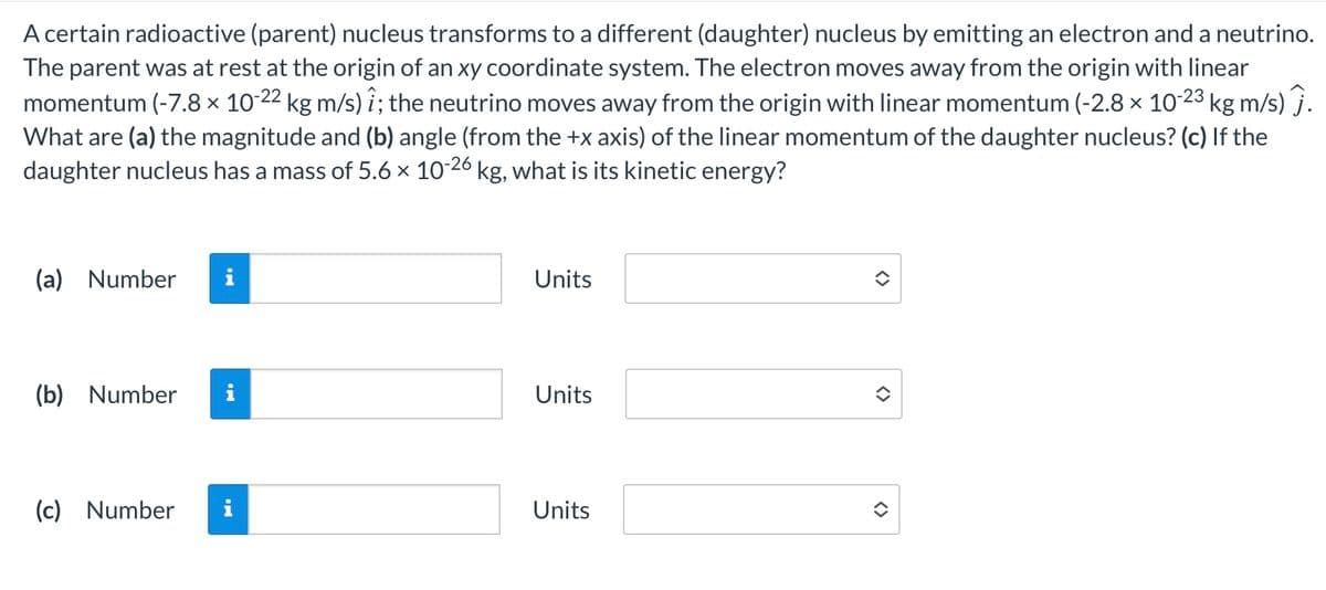 A certain radioactive (parent) nucleus transforms to a different (daughter) nucleus by emitting an electron and a neutrino.
The parent was at rest at the origin of an xy coordinate system. The electron moves away from the origin with linear
momentum (-7.8 × 10-22 kg m/s) î; the neutrino moves away from the origin with linear momentum (-2.8 × 10-23 kg m/s) j.
What are (a) the magnitude and (b) angle (from the +x axis) of the linear momentum of the daughter nucleus? (c) If the
daughter nucleus has a mass of 5.6 × 10-26 kg, what is its kinetic energy?
(a) Number
Units
(b) Number
i
Units
(c) Number i
Units
<>
<>
<>